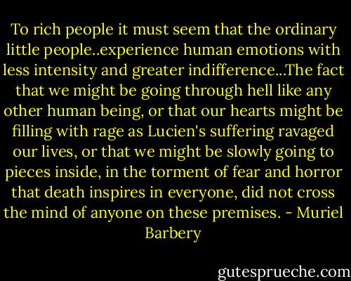 To rich people it must seem that the ordinary little people..experience human emotions with less intensity and greater indifference...The fact that we might be going through hell like any other human being, or that our hearts might be filling with rage as Lucien's suffering ravaged our lives, or that we might be slowly going to pieces inside, in the torment of fear and horror that death inspires in everyone, did not cross the mind of anyone on these premises. - Muriel Barbery