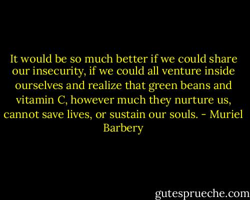 It would be so much better if we could share our insecurity, if we could all venture inside ourselves and realize that green beans and vitamin C, however much they nurture us, cannot save lives, or sustain our souls. - Muriel Barbery