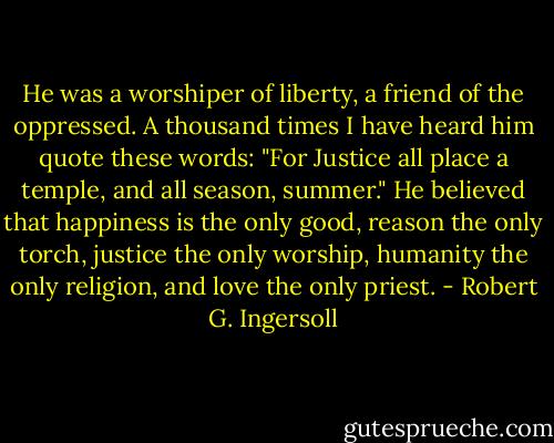 He was a worshiper of liberty, a friend of the oppressed. A thousand times I have heard him quote these words: "For Justice all place a temple, and all season, summer." He believed that happiness is the only good, reason the only torch, justice the only worship, humanity the only religion, and love the only priest. - Robert G. Ingersoll