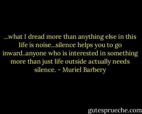 ...what I dread more than anything else in this life is noise...silence helps you to go inward..anyone who is interested in something more than just life outside actually needs silence. - Muriel Barbery