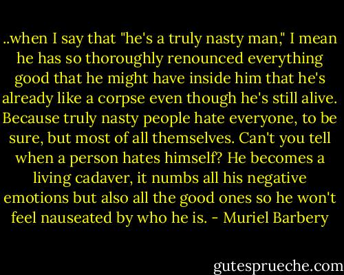 ..when I say that "he's a truly nasty man," I mean he has so thoroughly renounced everything good that he might have inside him that he's already like a corpse even though he's still alive. Because truly nasty people hate everyone, to be sure, but most of all themselves. Can't you tell when a person hates himself? He becomes a living cadaver, it numbs all his negative emotions but also all the good ones so he won't feel nauseated by who he is. - Muriel Barbery