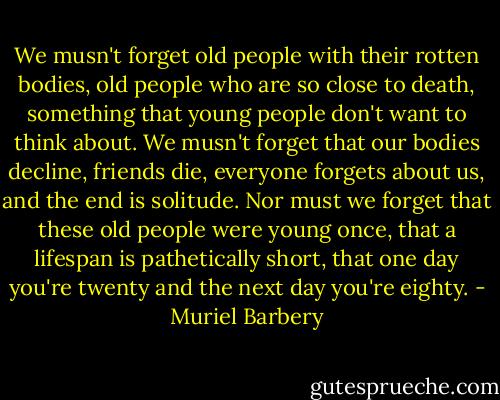 We musn't forget old people with their rotten bodies, old people who are so close to death, something that young people don't want to think about. We musn't forget that our bodies decline, friends die, everyone forgets about us, and the end is solitude. Nor must we forget that these old people were young once, that a lifespan is pathetically short, that one day you're twenty and the next day you're eighty. - Muriel Barbery
