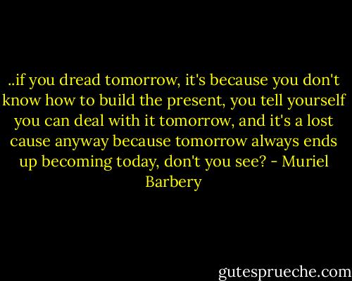 ..if you dread tomorrow, it's because you don't know how to build the present, you tell yourself you can deal with it tomorrow, and it's a lost cause anyway because tomorrow always ends up becoming today, don't you see? - Muriel Barbery