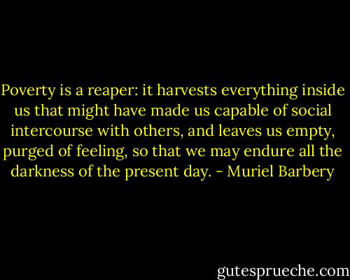 Poverty is a reaper: it harvests everything inside us that might have made us capable of social intercourse with others, and leaves us empty, purged of feeling, so that we may endure all the darkness of the present day. - Muriel Barbery