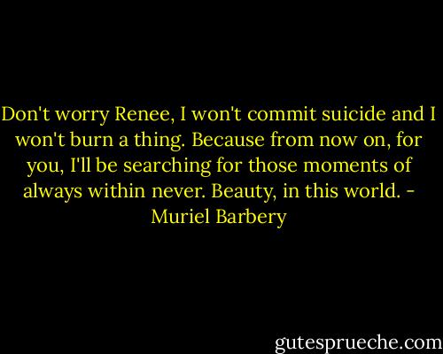 Don't worry Renee, I won't commit suicide and I won't burn a thing. Because from now on, for you, I'll be searching for those moments of always within never. Beauty, in this world. - Muriel Barbery