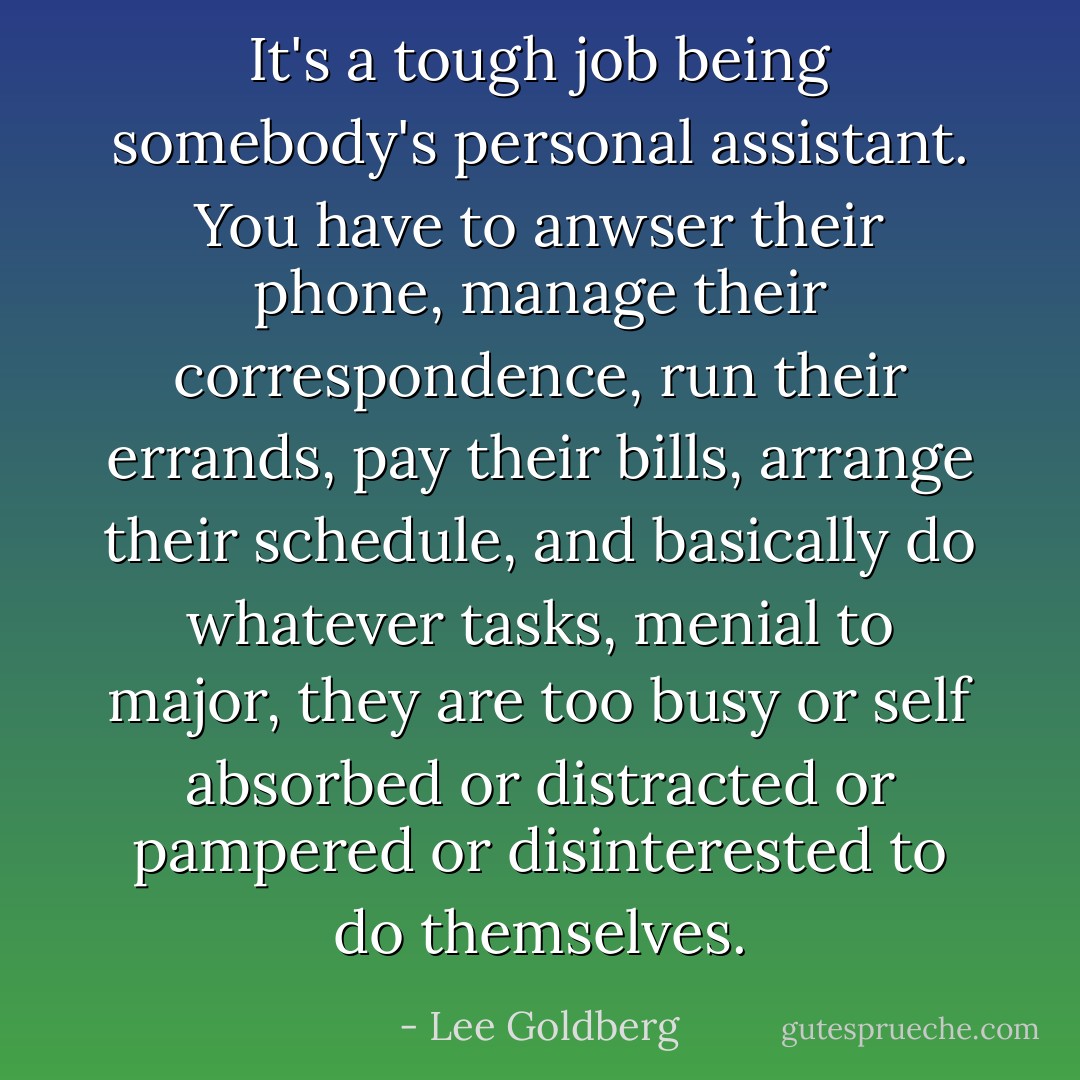 It's a tough job being somebody's personal assistant. You have to anwser their phone, manage their correspondence, run their errands, pay their bills, arrange their schedule, and basically do whatever tasks, menial to major, they are too busy or self absorbed or distracted or pampered or disinterested to do themselves. - Lee Goldberg