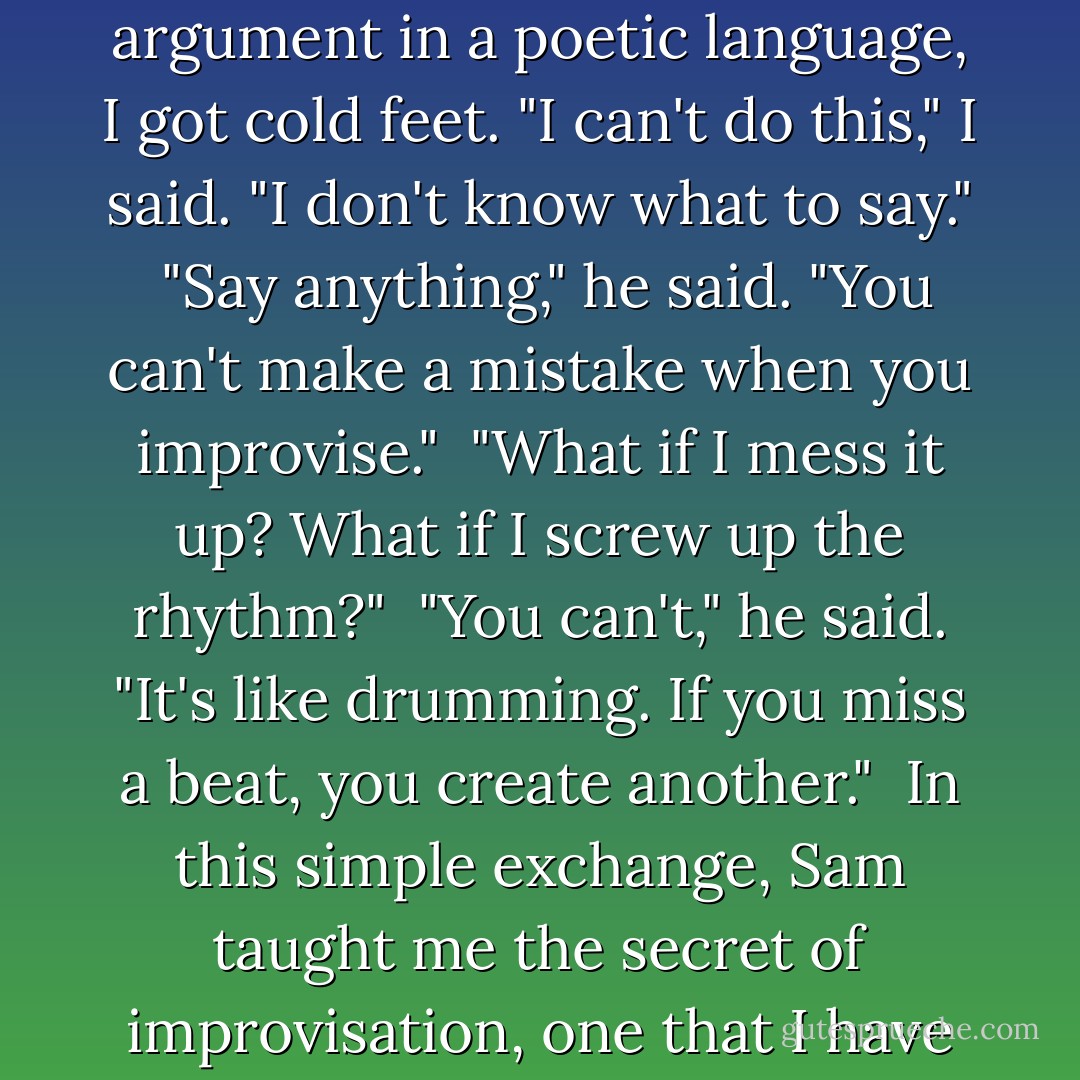 When we got to the part where we had to improvise an argument in a poetic language, I got cold feet. "I can't do this," I said. "I don't know what to say."<br /><br />"Say anything," he said. "You can't make a mistake when you improvise."<br /><br />"What if I mess it up? What if I screw up the rhythm?"<br /><br />"You can't," he said. "It's like drumming. If you miss a beat, you create another."<br /><br />In this simple exchange, Sam taught me the secret of improvisation, one that I have accessed my whole life. - Patti Smith