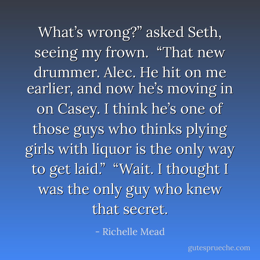 What’s wrong?” asked Seth, seeing my frown.<br /><br />“That new drummer. Alec. He hit on me earlier, and now he’s moving in on Casey. I think he’s one of those guys who thinks plying girls with liquor is the only way to get laid.”<br /><br />“Wait. I thought I was the only guy who knew that secret. - Richelle Mead