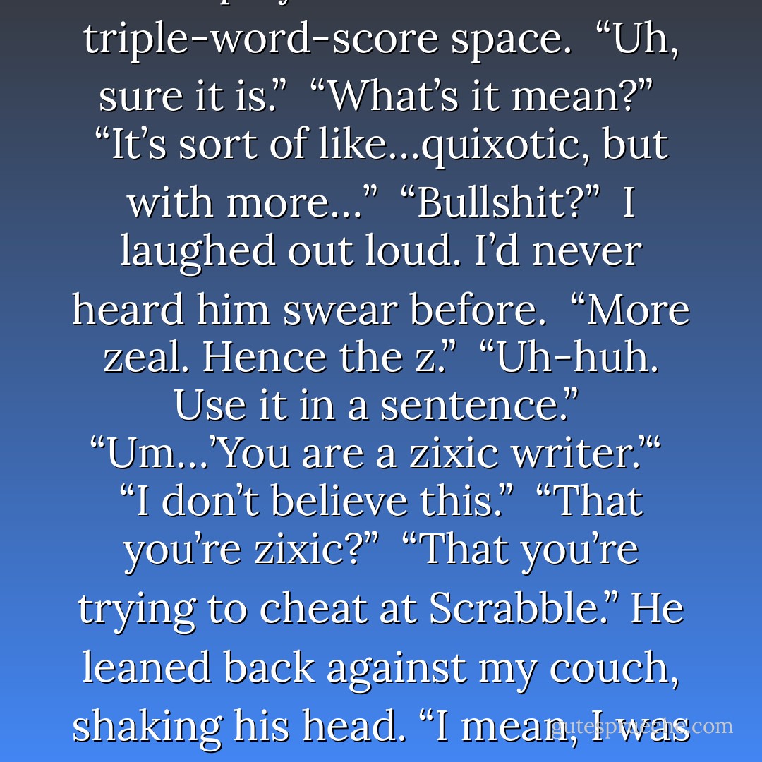 Wait,” he said. “That’s not a word.”<br /><br />I looked down to where, in a moment of desperation, I’d played zixic on a triple-word-score space.<br /><br />“Uh, sure it is.”<br /><br />“What’s it mean?”<br /><br />“It’s sort of like…quixotic, but with more…”<br /><br />“Bullshit?”<br /><br />I laughed out loud. I’d never heard him swear before.<br /><br />“More zeal. Hence the z.”<br /><br />“Uh-huh. Use it in a sentence.”<br /><br />“Um…’You are a zixic writer.’“<br /><br />“I don’t believe this.”<br /><br />“That you’re zixic?”<br /><br />“That you’re trying to cheat at Scrabble.” He leaned back against my couch, shaking his head. “I mean, I was ready to accept the whole evil thing, but this is kind of extreme. - Richelle Mead