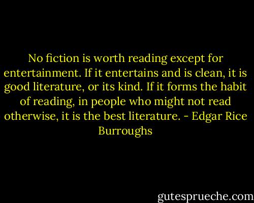 No fiction is worth reading except for entertainment. If it entertains and is clean, it is good literature, or its kind. If it forms the habit of reading, in people who might not read otherwise, it is the best literature. - Edgar Rice Burroughs