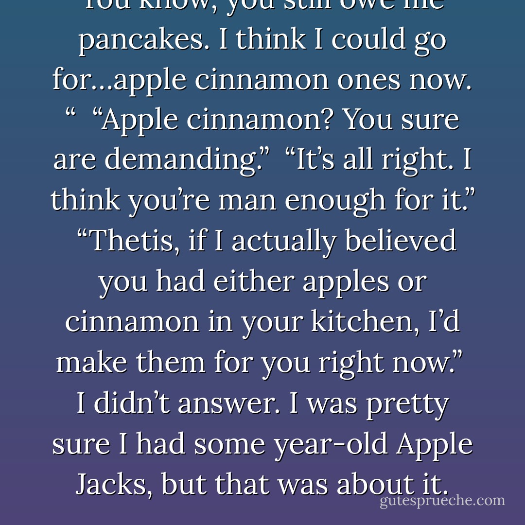 You know, you still owe me pancakes. I think I could go for…apple cinnamon ones now. “<br /><br />“Apple cinnamon? You sure are demanding.”<br /><br />“It’s all right. I think you’re man enough for it.”<br /><br />“Thetis, if I actually believed you had either apples or cinnamon in your kitchen, I’d make them for you right now.”<br /><br />I didn’t answer. I was pretty sure I had some year-old Apple Jacks, but that was about it. - Richelle Mead