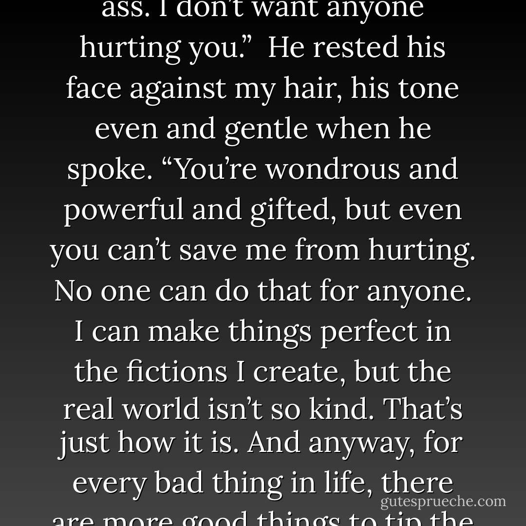 You had your heart broken much?”<br /><br />He paused. “Of course. Everyone does. Part of life.”<br /><br />“Tell me her name. I’ll kick her ass. I don’t want anyone hurting you.”<br /><br />He rested his face against my hair, his tone even and gentle when he spoke. “You’re wondrous and powerful and gifted, but even you can’t save me from hurting. No one can do that for anyone. I can make things perfect in the fictions I create, but the real world isn’t so kind. That’s just how it is. And anyway, for every bad thing in life, there are more good things to tip the balance.”<br /><br />“Like what?”<br /><br />“Like little blonde nieces. And royalty checks. And you. - Richelle Mead