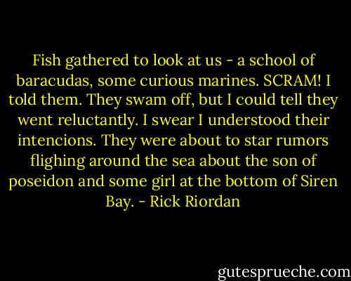 Fish gathered to look at us - a school of baracudas, some curious marines. SCRAM! I told them. They swam off, but I could tell they went reluctantly. I swear I understood their intencions. They were about to star rumors flighing around the sea about the son of poseidon and some girl at the bottom of Siren Bay. - Rick Riordan