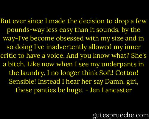 But ever since I made the decision to drop a few pounds-way less easy than it sounds, by the way-I've become obsessed with my size and in so doing I've inadvertently allowed my inner critic to have a voice. And you know what? She's a bitch. Like now when I see my underpants in the laundry, I no longer think Soft! Cotton! Sensible! Instead I hear her say Damn, girl, these panties be huge. - Jen Lancaster