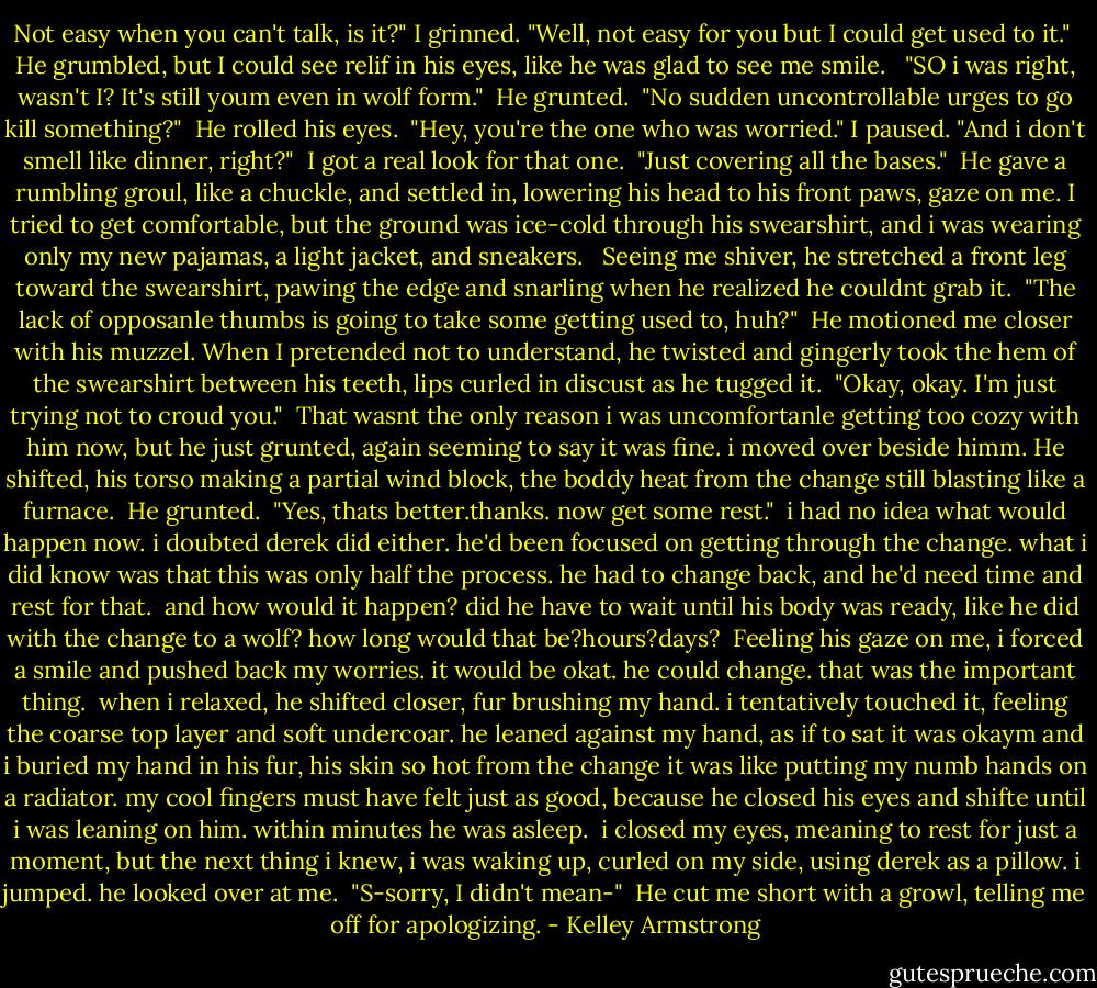 Not easy when you can't talk, is it?" I grinned. "Well, not easy for you but I could get used to it."<br /> He grumbled, but I could see relif in his eyes, like he was glad to see me smile. <br /> "SO i was right, wasn't I? It's still youm even in wolf form."<br /> He grunted.<br /> "No sudden uncontrollable urges to go kill something?"<br /> He rolled his eyes.<br /> "Hey, you're the one who was worried." I paused. "And i don't smell like dinner, right?"<br /> I got a real look for that one.<br /> "Just covering all the bases."<br /> He gave a rumbling groul, like a chuckle, and settled in, lowering his head to his front paws, gaze on me. I tried to get comfortable, but the ground was ice-cold through his swearshirt, and i was wearing only my new pajamas, a light jacket, and sneakers. <br /> Seeing me shiver, he stretched a front leg toward the swearshirt, pawing the edge and snarling when he realized he couldnt grab it.<br /> "The lack of opposanle thumbs is going to take some getting used to, huh?"<br /> He motioned me closer with his muzzel. When I pretended not to understand, he twisted and gingerly took the hem of the swearshirt between his teeth, lips curled in discust as he tugged it.<br /> "Okay, okay. I'm just trying not to croud you."<br /> That wasnt the only reason i was uncomfortanle getting too cozy with him now, but he just grunted, again seeming to say it was fine. i moved over beside himm. He shifted, his torso making a partial wind block, the boddy heat from the change still blasting like a furnace.<br /> He grunted.<br /> "Yes, thats better.thanks. now get some rest."<br /> i had no idea what would happen now. i doubted derek did either. he'd been focused on getting through the change. what i did know was that this was only half the process. he had to change back, and he'd need time and rest for that.<br /> and how would it happen? did he have to wait until his body was ready, like he did with the change to a wolf? how long would that be?hours?days?<br /> Feeling his gaze on me, i forced a smile and pushed back my worries. it would be okat. he could change. that was the important thing.<br /> when i relaxed, he shifted closer, fur brushing my hand. i tentatively touched it, feeling the coarse top layer and soft undercoar. he leaned against my hand, as if to sat it was okaym and i buried my hand in his fur, his skin so hot from the change it was like putting my numb hands on a radiator. my cool fingers must have felt just as good, because he closed his eyes and shifte until i was leaning on him. within minutes he was asleep.<br /> i closed my eyes, meaning to rest for just a moment, but the next thing i knew, i was waking up, curled on my side, using derek as a pillow. i jumped. he looked over at me.<br /> "S-sorry, I didn't mean-"<br /> He cut me short with a growl, telling me off for apologizing. - Kelley Armstrong