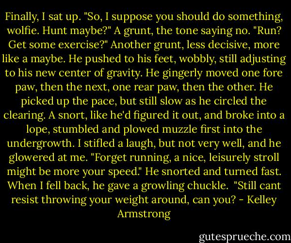Finally, I sat up. "So, I suppose you should do something, wolfie. Hunt maybe?"<br />A grunt, the tone saying no.<br />"Run? Get some exercise?"<br />Another grunt, less decisive, more like a maybe.<br />He pushed to his feet, wobbly, still adjusting to his new center of gravity. He gingerly moved one fore paw, then the next, one rear paw, then the other. He picked up the pace, but still slow as he circled the clearing. A snort, like he'd figured it out, and broke into a lope, stumbled and plowed muzzle first into the undergrowth.<br />I stifled a laugh, but not very well, and he glowered at me.<br />"Forget running, a nice, leisurely stroll might be more your speed."<br />He snorted and turned fast. When I fell back, he gave a growling chuckle. <br />"Still cant resist throwing your weight around, can you? - Kelley Armstrong