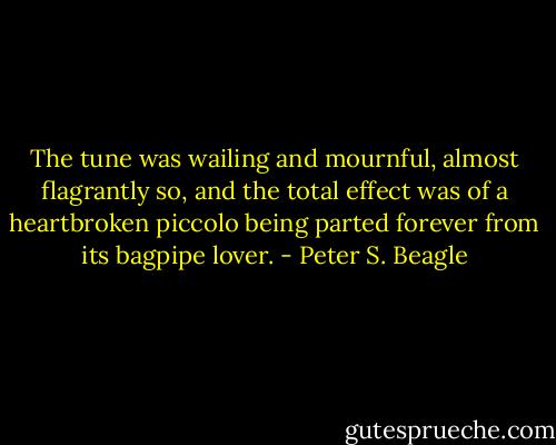 The tune was wailing and mournful, almost flagrantly so, and the total effect was of a heartbroken piccolo being parted forever from its bagpipe lover. - Peter S. Beagle