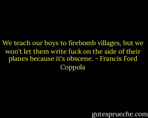 We teach our boys to firebomb villages, but we won't let them write fuck on the side of their planes because it's obscene. - Francis Ford Coppola