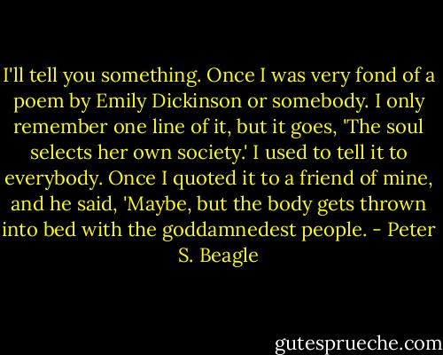I'll tell you something. Once I was very fond of a poem by Emily Dickinson or somebody. I only remember one line of it, but it goes, 'The soul selects her own society.' I used to tell it to everybody. Once I quoted it to a friend of mine, and he said, 'Maybe, but the body gets thrown into bed with the goddamnedest people. - Peter S. Beagle