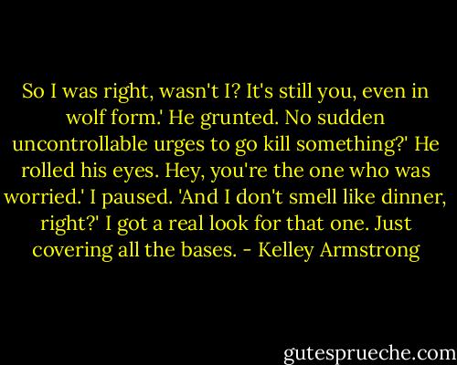 So I was right, wasn't I? It's still you, even in wolf form.'<br />He grunted.<br />No sudden uncontrollable urges to go kill something?'<br />He rolled his eyes.<br />Hey, you're the one who was worried.' I paused. 'And I don't smell like dinner, right?'<br />I got a real look for that one.<br />Just covering all the bases. - Kelley Armstrong