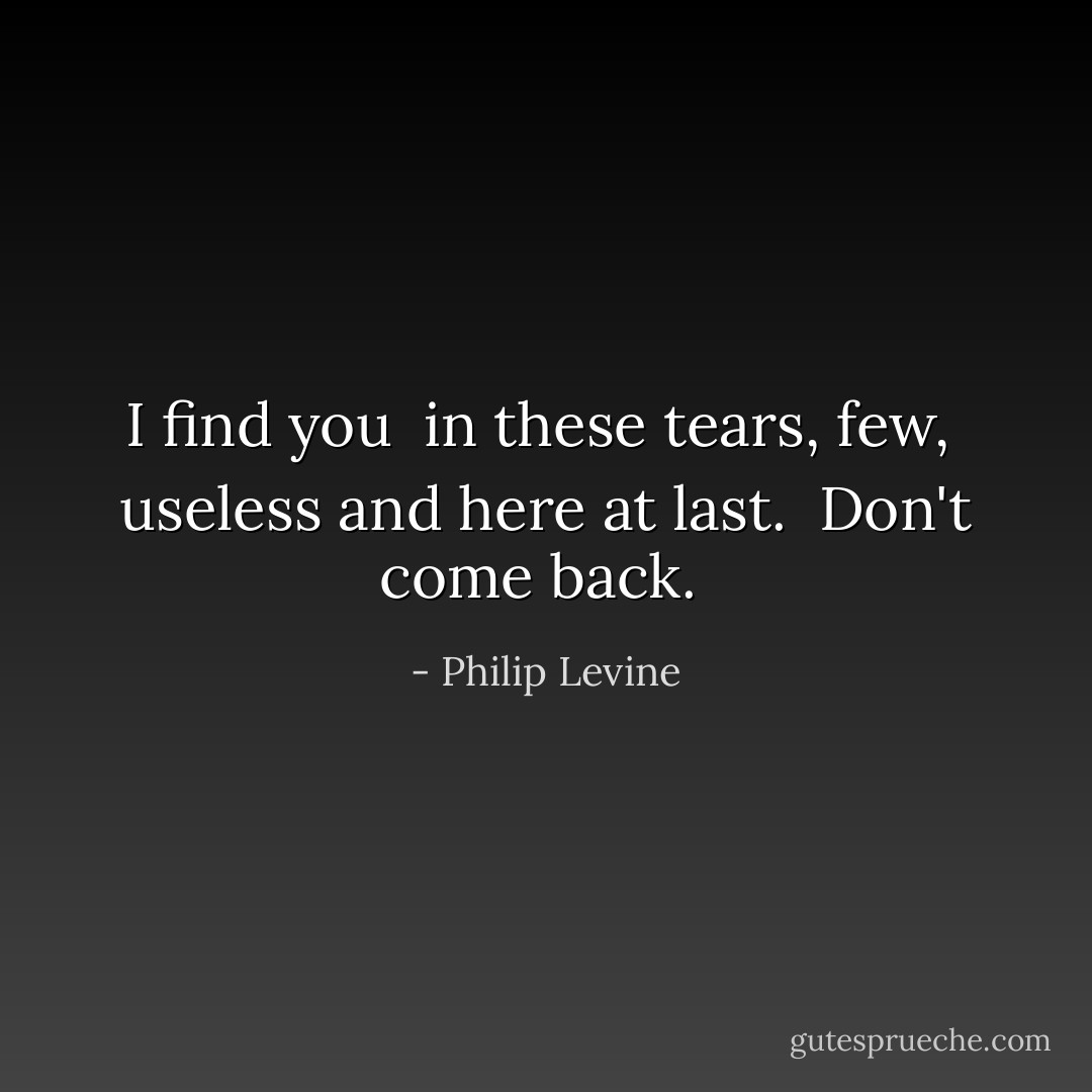 I find you <br />in these tears, few, <br />useless and here at last. <br />Don't come back.  - Philip Levine