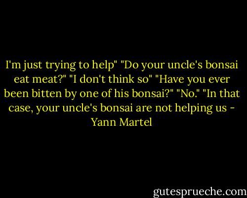 I'm just trying to help"<br />"Do your uncle's bonsai eat meat?"<br />"I don't think so"<br />"Have you ever been bitten by one of his bonsai?"<br />"No."<br />"In that case, your uncle's bonsai are not helping us - Yann Martel