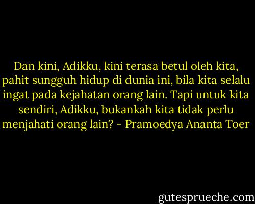 Dan kini, Adikku, kini terasa betul oleh kita, pahit sungguh hidup di dunia ini, bila kita selalu ingat pada kejahatan orang lain. Tapi untuk kita sendiri, Adikku, bukankah kita tidak perlu menjahati orang lain? - Pramoedya Ananta Toer