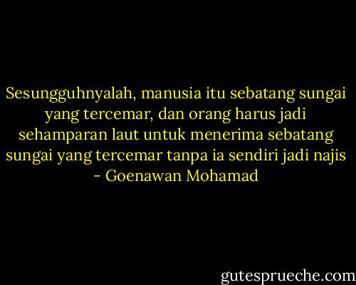 Sesungguhnyalah, manusia itu sebatang sungai yang tercemar, dan orang harus jadi sehamparan laut untuk menerima sebatang sungai yang tercemar tanpa ia sendiri jadi najis - Goenawan Mohamad