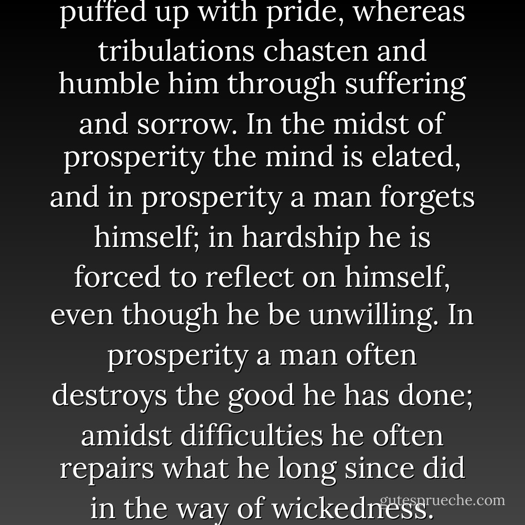 For in prosperity a man is often puffed up with pride, whereas tribulations chasten and humble him through suffering and sorrow. In the midst of prosperity the mind is elated, and in prosperity a man forgets himself; in hardship he is forced to reflect on himself, even though he be unwilling. In prosperity a man often destroys the good he has done; amidst difficulties he often repairs what he long since did in the way of wickedness. - Alfred the Great