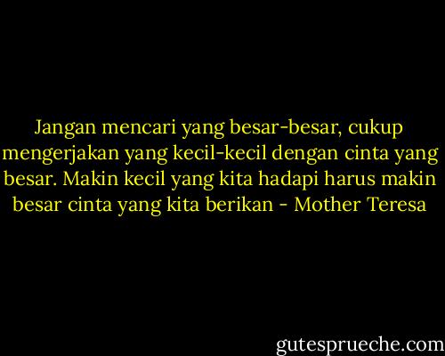 Jangan mencari yang besar-besar, cukup mengerjakan yang kecil-kecil dengan cinta yang besar. Makin kecil yang kita hadapi harus makin besar cinta yang kita berikan - Mother Teresa