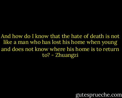 And how do I know that the hate of death is not like a man who has lost his home when young and does not know where his home is to return to? - Zhuangzi
