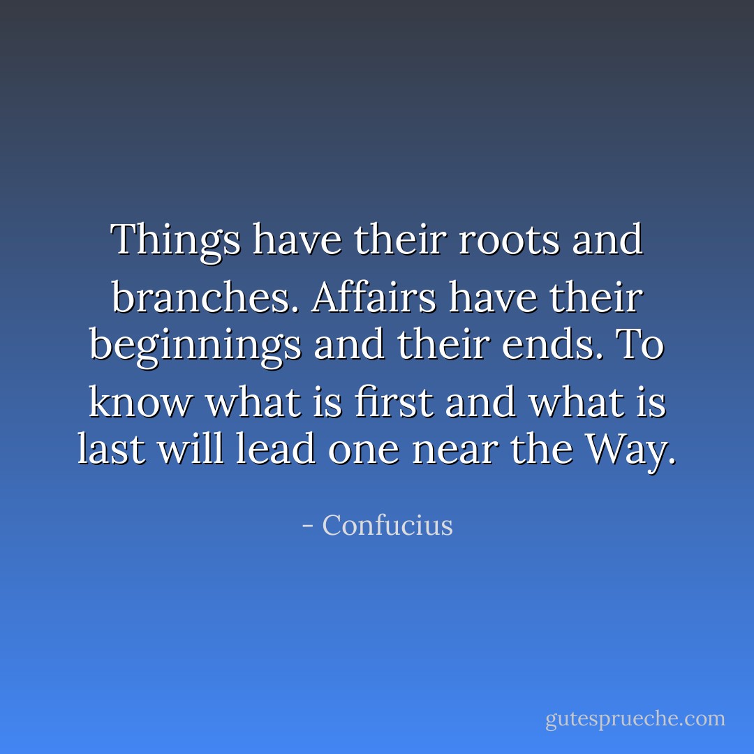 Things have their roots and branches. Affairs have their beginnings and their ends. To know what is first and what is last will lead one near the Way. - Confucius