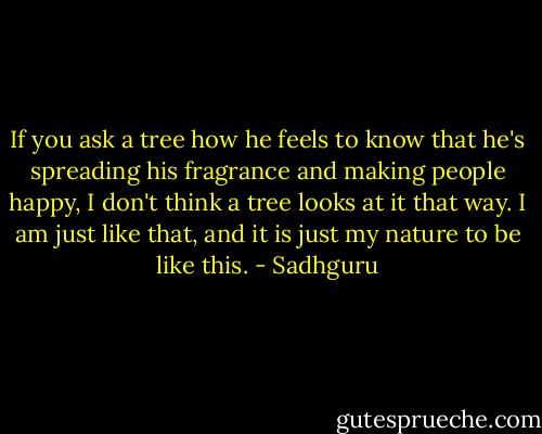 If you ask a tree how he feels to know that he's spreading his fragrance and making people happy, I don't think a tree looks at it that way. I am just like that, and it is just my nature to be like this. - Sadhguru