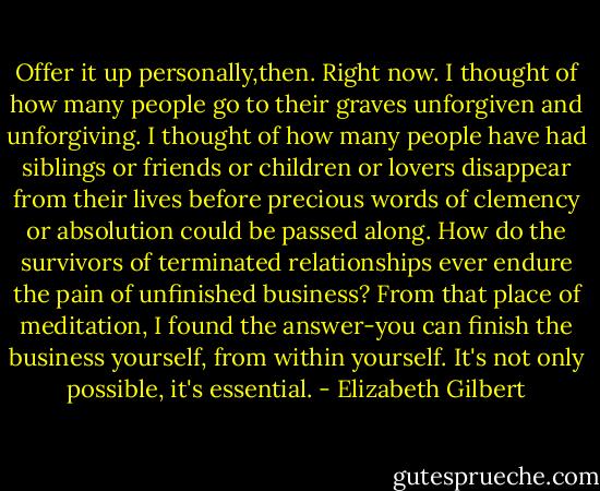 Offer it up personally,then. Right now. I thought of how many people go to their graves unforgiven and unforgiving. I thought of how many people have had siblings or friends or children or lovers disappear from their lives before precious words of clemency or absolution could be passed along. How do the survivors of terminated relationships ever endure the pain of unfinished business? From that place of meditation, I found the answer-you can finish the business yourself, from within yourself. It's not only possible, it's essential. - Elizabeth Gilbert