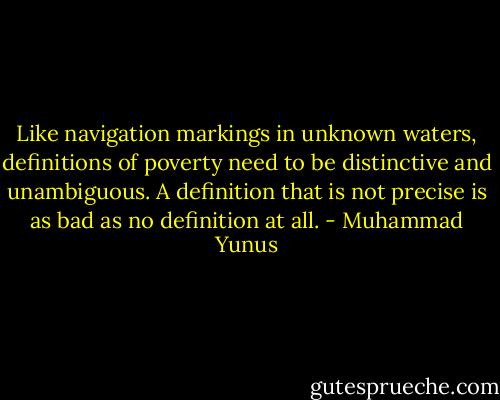 Like navigation markings in unknown waters, definitions of poverty need to be distinctive and unambiguous. A definition that is not precise is as bad as no definition at all. - Muhammad Yunus
