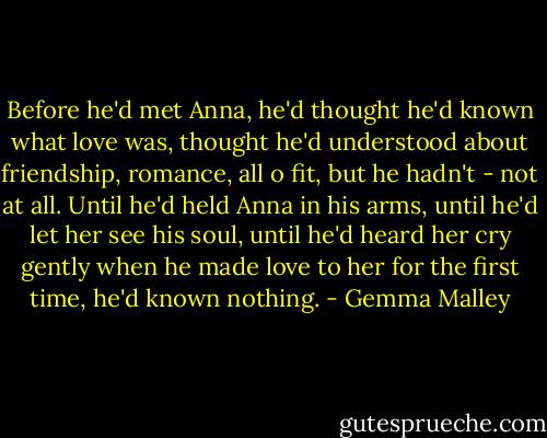 Before he'd met Anna, he'd thought he'd known what love was, thought he'd understood about friendship, romance, all o fit, but he hadn't - not at all. Until he'd held Anna in his arms, until he'd let her see his soul, until he'd heard her cry gently when he made love to her for the first time, he'd known nothing. - Gemma Malley