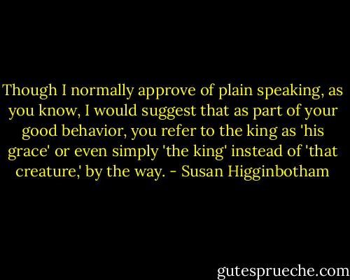 Though I normally approve of plain speaking, as you know, I would suggest that as part of your good behavior, you refer to the king as 'his grace' or even simply 'the king' instead of 'that creature,' by the way. - Susan Higginbotham