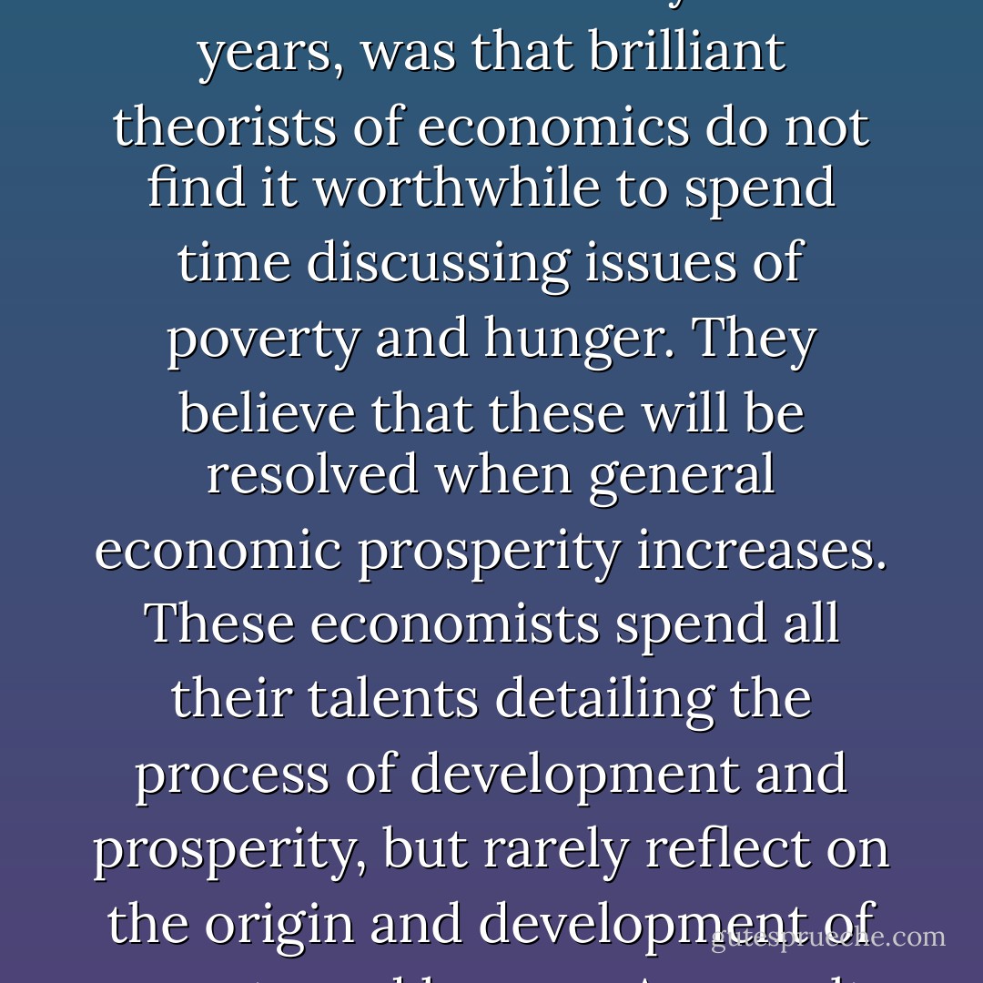 What I did not know yet about hunger, but would find out over the next twenty-one years, was that brilliant theorists of economics do not find it worthwhile to spend time discussing issues of poverty and hunger. They believe that these will be resolved when general economic prosperity increases. These economists spend all their talents detailing the process of development and prosperity, but rarely reflect on the origin and development of poverty and hunger. A a result, poverty continues. - Muhammad Yunus