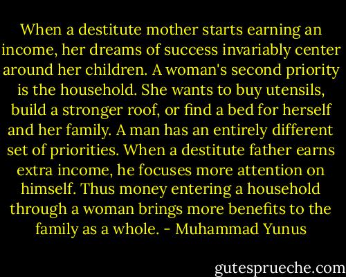 When a destitute mother starts earning an income, her dreams of success invariably center around her children. A woman's second priority is the household. She wants to buy utensils, build a stronger roof, or find a bed for herself and her family. A man has an entirely different set of priorities. When a destitute father earns extra income, he focuses more attention on himself. Thus money entering a household through a woman brings more benefits to the family as a whole. - Muhammad Yunus