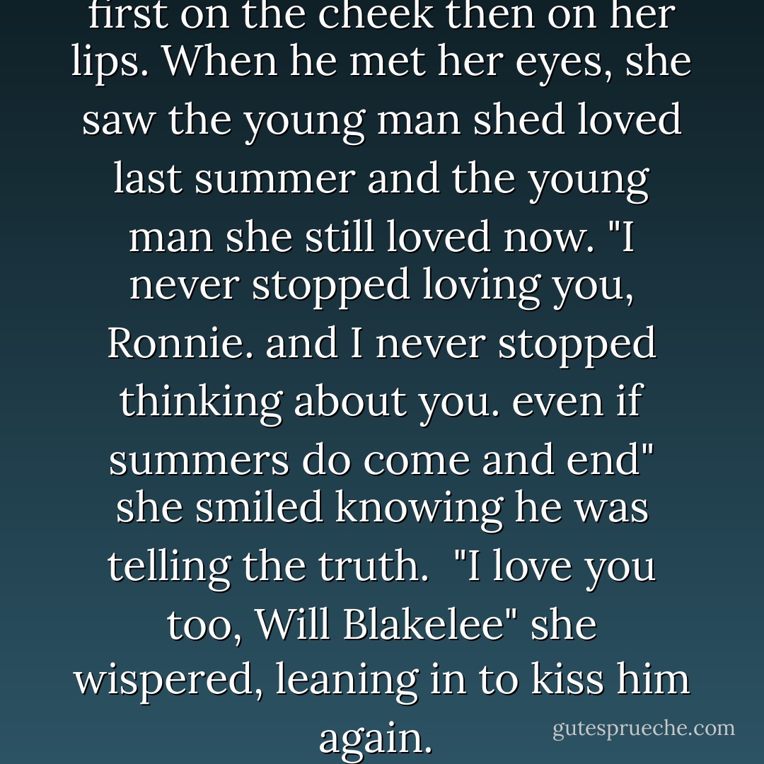 leaning in he kissed her gently, first on the cheek then on her lips. When he met her eyes, she saw the young man shed loved last summer and the young man she still loved now.<br />"I never stopped loving you, Ronnie. and I never stopped thinking about you. even if summers do come and end" she smiled knowing he was telling the truth. <br />"I love you too, Will Blakelee" she wispered, leaning in to kiss him again.  - Nicholas Sparks