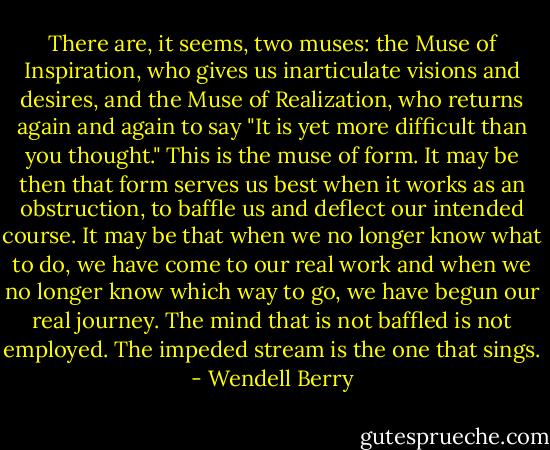 There are, it seems, two muses: the Muse of Inspiration, who gives us inarticulate visions and desires, and the Muse of Realization, who returns again and again to say "It is yet more difficult than you thought." This is the muse of form. It may be then that form serves us best when it works as an obstruction, to baffle us and deflect our intended course. It may be that when we no longer know what to do, we have come to our real work and when we no longer know which way to go, we have begun our real journey. The mind that is not baffled is not employed. The impeded stream is the one that sings. - Wendell Berry