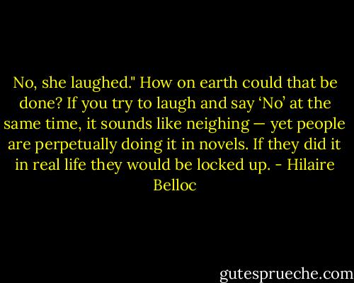 No, she laughed." How on earth could that be done? If you try to laugh and say ‘No’ at the same time, it sounds like neighing — yet people are perpetually doing it in novels. If they did it in real life they would be locked up. - Hilaire Belloc