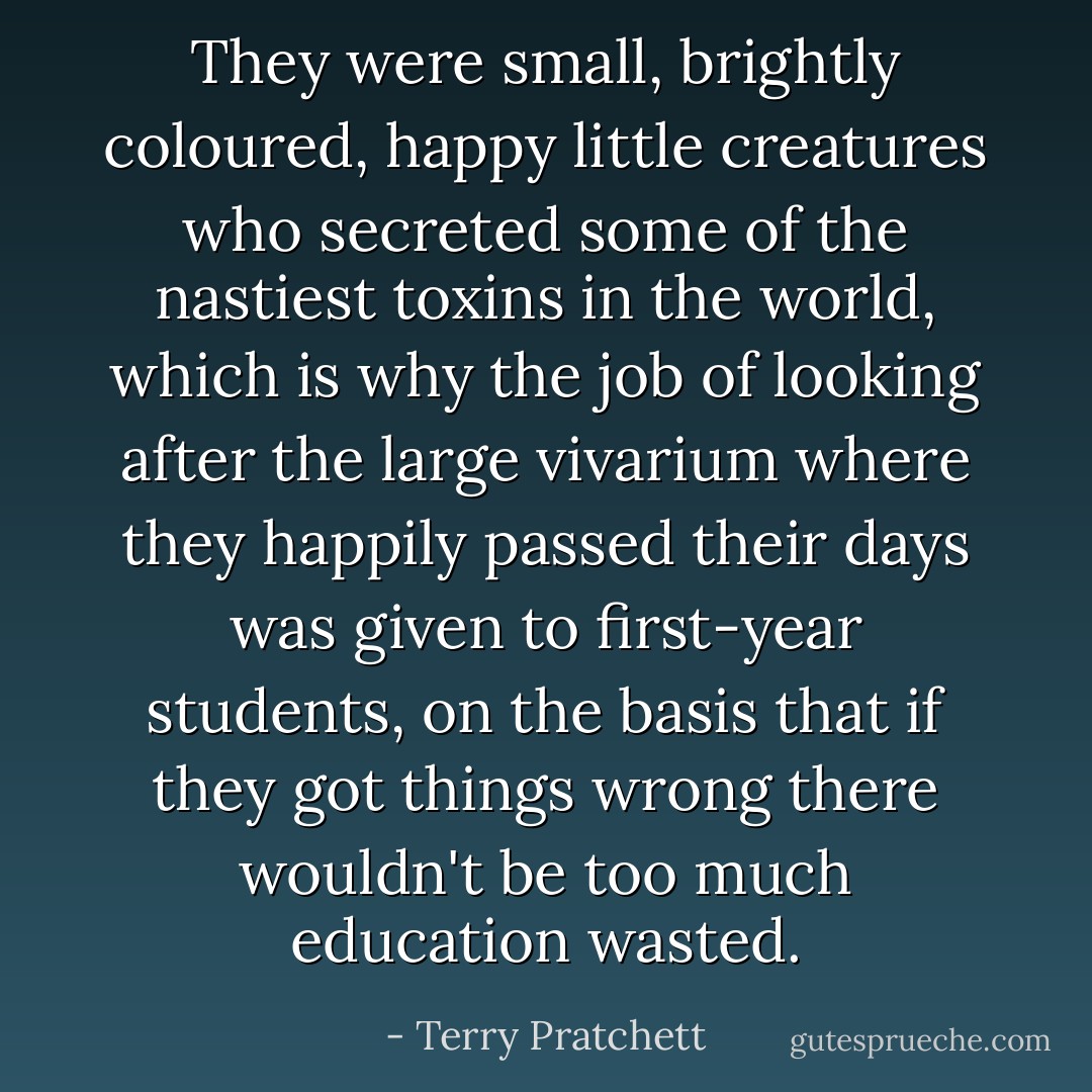 They were small, brightly coloured, happy little creatures who secreted some of the nastiest toxins in the world, which is why the job of looking after the large vivarium where they happily passed their days was given to first-year students, on the basis that if they got things wrong there wouldn't be too much education wasted. - Terry Pratchett