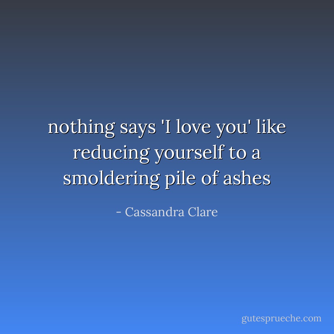 nothing says 'I love you' like reducing yourself to a smoldering pile of ashes - Cassandra Clare