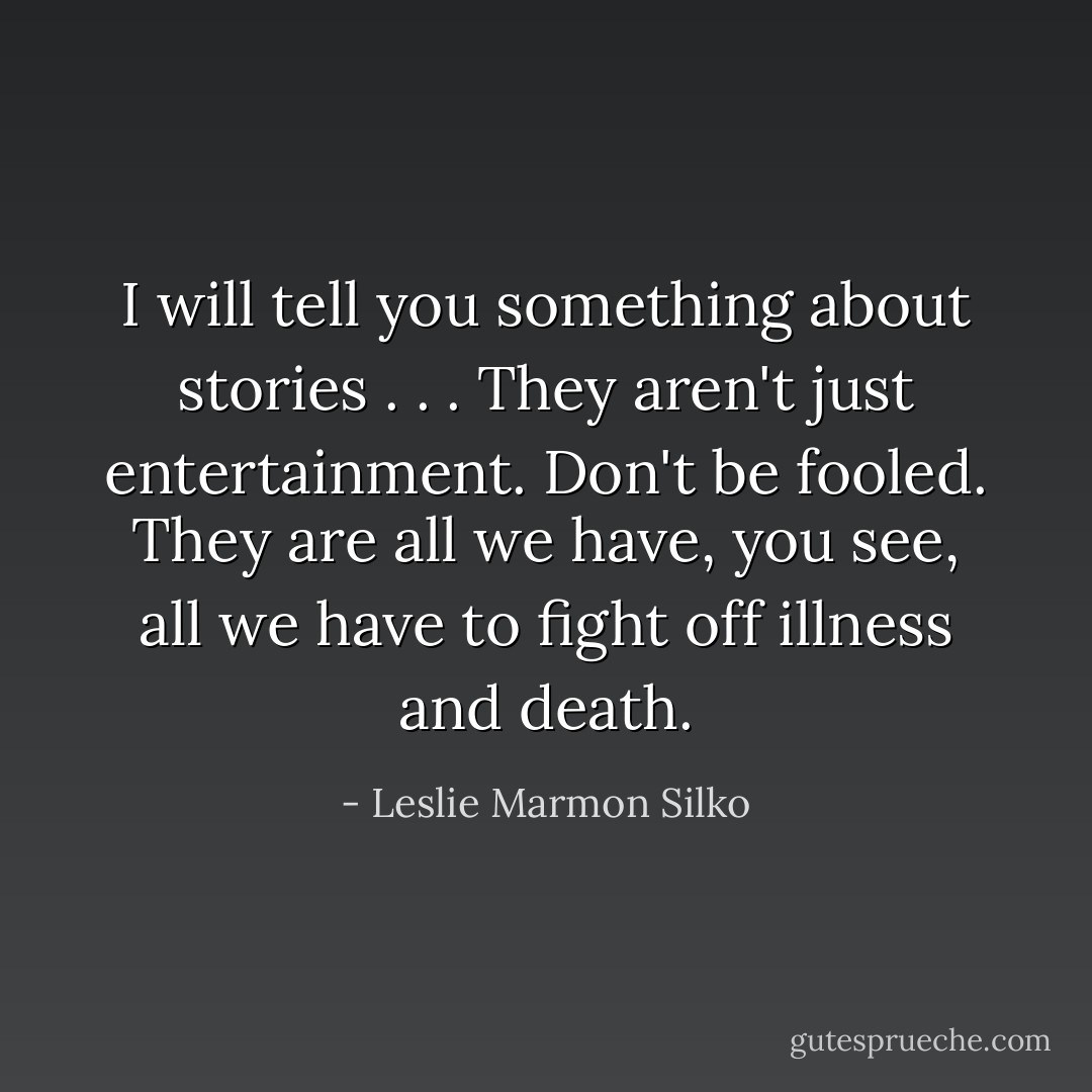 I will tell you something about stories . . . They aren't just entertainment. Don't be fooled. They are all we have, you see, all we have to fight off illness and death. - Leslie Marmon Silko