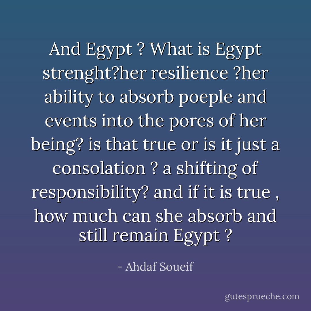 And Egypt ? What is Egypt strenght?her resilience ?her ability to absorb poeple and events into the pores of her being? is that true or is it just a consolation ? a shifting of responsibility? and if it is true , how much can she absorb and still remain Egypt ? - Ahdaf Soueif