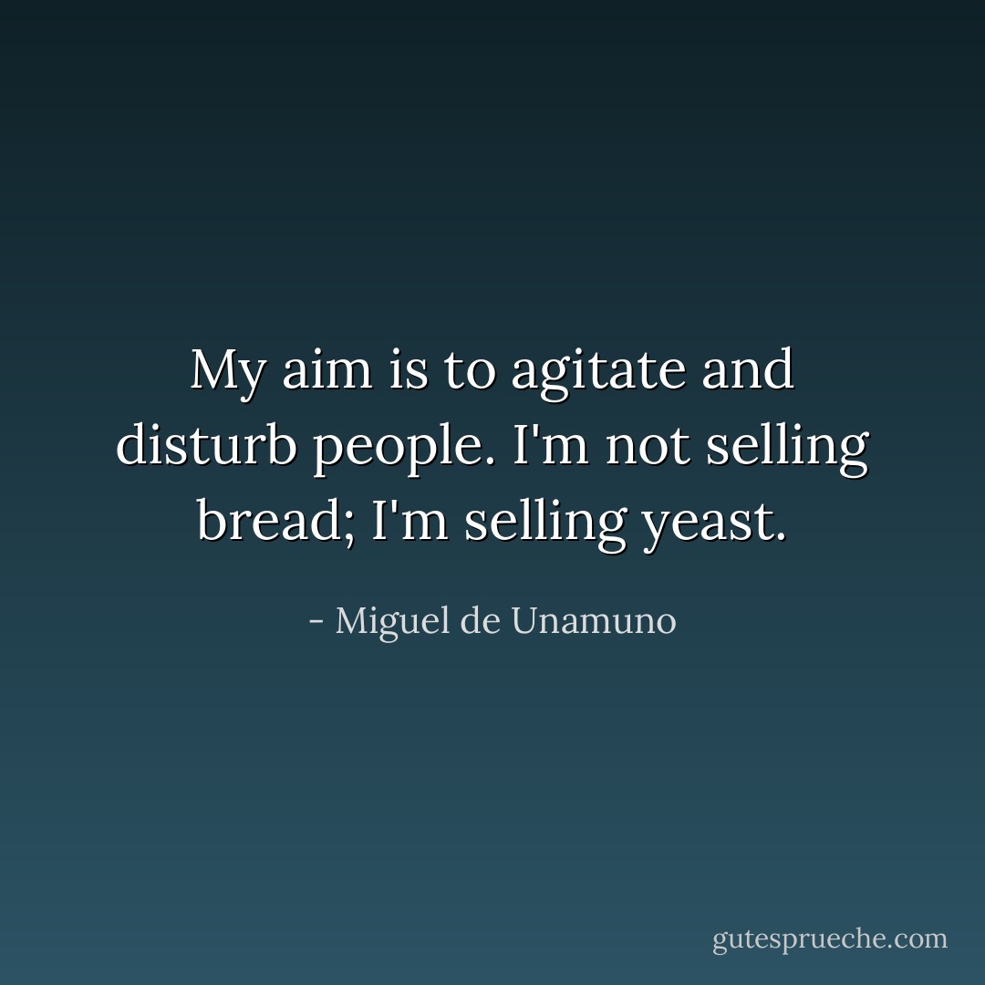 My aim is to agitate and disturb people. I'm not selling bread; I'm selling yeast. - Miguel de Unamuno