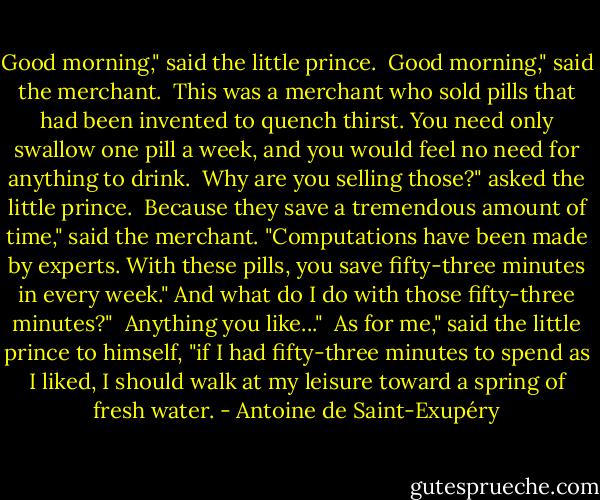 Good morning," said the little prince.<br /><br />Good morning," said the merchant.<br /><br />This was a merchant who sold pills that had been invented to quench thirst. You need only swallow one pill a week, and you would feel no need for anything to drink.<br /><br />Why are you selling those?" asked the little prince.<br /><br />Because they save a tremendous amount of time," said the merchant. "Computations have been made by experts. With these pills, you save fifty-three minutes in every week."<br />And what do I do with those fifty-three minutes?"<br /><br />Anything you like..."<br /><br />As for me," said the little prince to himself, "if I had fifty-three minutes to spend as I liked, I should walk at my leisure toward a spring of fresh water. - Antoine de Saint-Exupéry