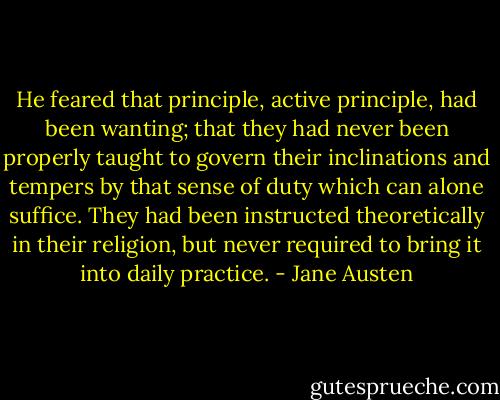 He feared that principle, active principle, had been wanting; that they had never been properly taught to govern their inclinations and tempers by that sense of duty which can alone suffice. They had been instructed theoretically in their religion, but never required to bring it into daily practice. - Jane Austen