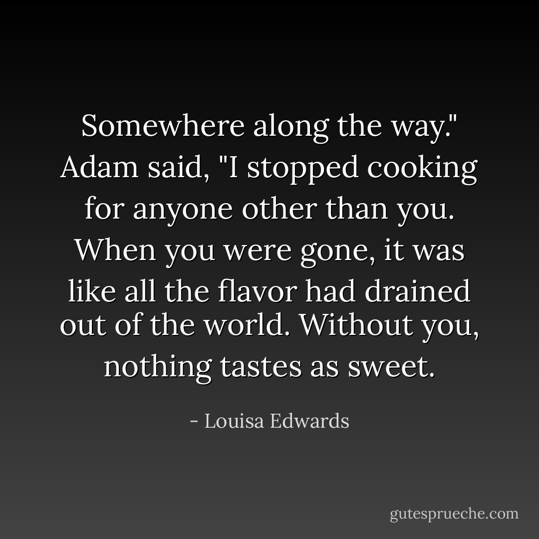 Somewhere along the way." Adam said, "I stopped cooking for anyone other than you. When you were gone, it was like all the flavor had drained out of the world. Without you, nothing tastes as sweet. - Louisa Edwards